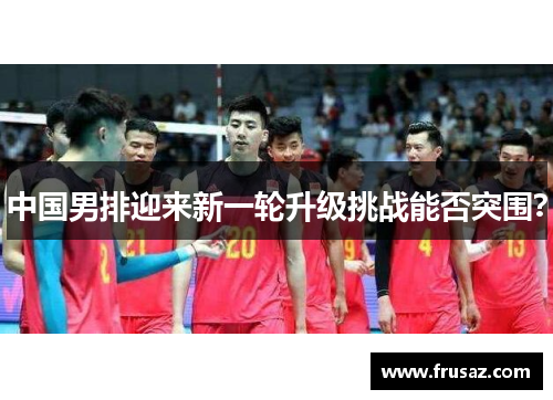 中国男排迎来新一轮升级挑战能否突围？