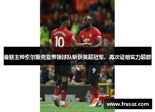 曼联主帅索尔斯克亚带领球队斩获英超冠军，再次证明实力超群